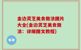 金边灵芝美食做法图片大全(金边灵芝美食做法：详细图文教程)