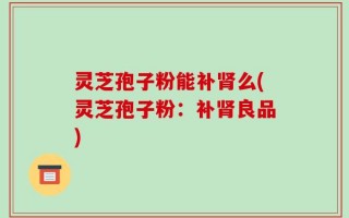 灵芝孢子粉能补肾么(灵芝孢子粉：补肾良品)