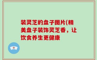 装灵芝的盘子图片(精美盘子装饰灵芝香，让饮食养生更健康