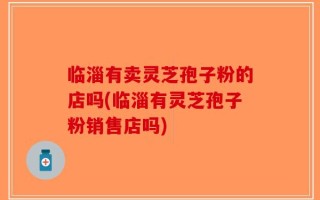 临淄有卖灵芝孢子粉的店吗(临淄有灵芝孢子粉销售店吗)