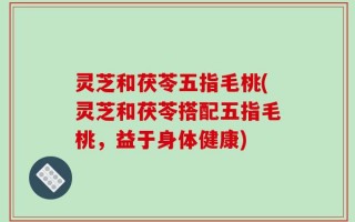 灵芝和茯苓五指毛桃(灵芝和茯苓搭配五指毛桃，益于身体健康)
