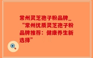 常州灵芝孢子粉品牌_“常州优质灵芝孢子粉品牌推荐：健康养生新选择”