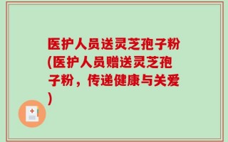 医护人员送灵芝孢子粉(医护人员赠送灵芝孢子粉，传递健康与关爱)