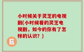 小时候关于灵芝的电视剧(小时候看的灵芝电视剧，如今的你有了怎样的认识？)