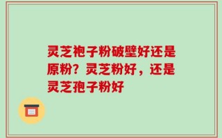 灵芝袍子粉破壁好还是原粉？灵芝粉好，还是灵芝孢子粉好