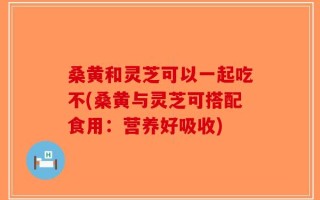 桑黄和灵芝可以一起吃不(桑黄与灵芝可搭配食用：营养好吸收)