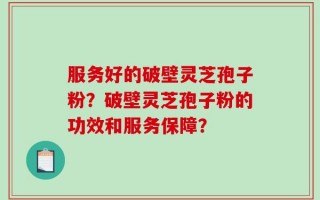 服务好的破壁灵芝孢子粉？破壁灵芝孢子粉的功效和服务保障？