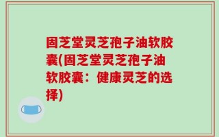 固芝堂灵芝孢子油软胶囊(固芝堂灵芝孢子油软胶囊：健康灵芝的选择)