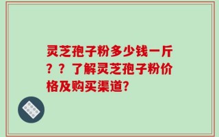 灵芝孢子粉多少钱一斤？？了解灵芝孢子粉价格及购买渠道？