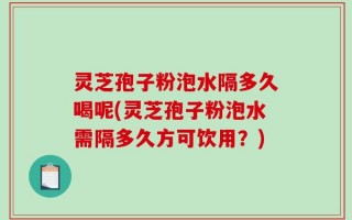 灵芝孢子粉泡水隔多久喝呢(灵芝孢子粉泡水需隔多久方可饮用？)