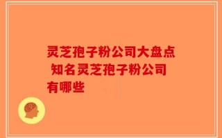 灵芝孢子粉公司大盘点 知名灵芝孢子粉公司有哪些