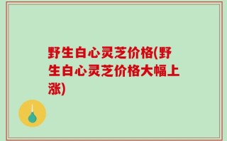 野生白心灵芝价格(野生白心灵芝价格大幅上涨)