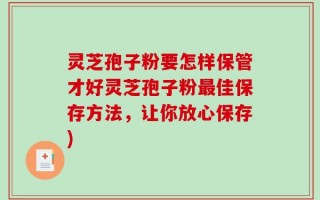 灵芝孢子粉要怎样保管才好灵芝孢子粉最佳保存方法，让你放心保存)