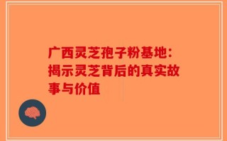 广西灵芝孢子粉基地：揭示灵芝背后的真实故事与价值