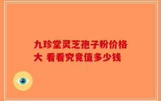 九珍堂灵芝孢子粉价格大 看看究竟值多少钱