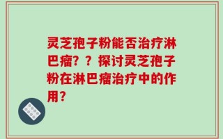 灵芝孢子粉能否治疗淋巴瘤？？探讨灵芝孢子粉在淋巴瘤治疗中的作用？