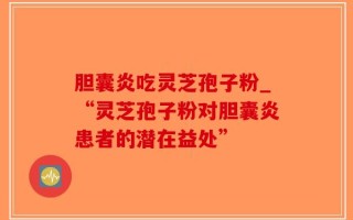 胆囊炎吃灵芝孢子粉_“灵芝孢子粉对胆囊炎患者的潜在益处”