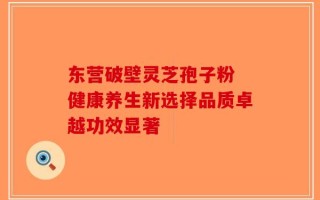 东营破壁灵芝孢子粉 健康养生新选择品质卓越功效显著