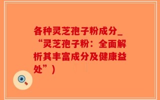 各种灵芝孢子粉成分_“灵芝孢子粉：全面解析其丰富成分及健康益处”)