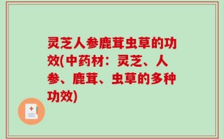 灵芝人参鹿茸虫草的功效(中药材：灵芝、人参、鹿茸、虫草的多种功效)