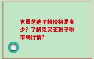 克灵芝孢子粉价格是多少？了解克灵芝孢子粉市场行情？