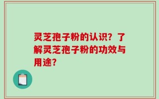 灵芝孢子粉的认识？了解灵芝孢子粉的功效与用途？