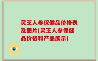 灵芝人参保健品价格表及图片(灵芝人参保健品价格和产品展示)