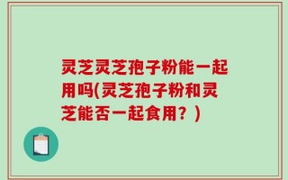 灵芝灵芝孢子粉能一起用吗(灵芝孢子粉和灵芝能否一起食用？)