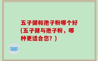 五子健和孢子粉哪个好(五子健与孢子粉，哪种更适合您？)