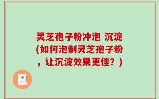 灵芝孢子粉冲泡 沉淀(如何泡制灵芝孢子粉，让沉淀效果更佳？)