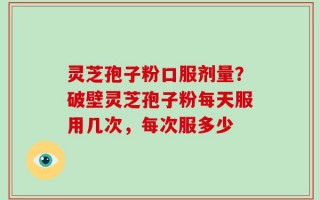 灵芝孢子粉口服剂量？破壁灵芝孢子粉每天服用几次，每次服多少