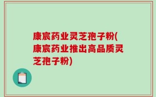 康宸药业灵芝孢子粉(康宸药业推出高品质灵芝孢子粉)