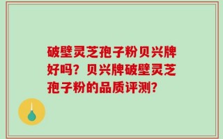 破壁灵芝孢子粉贝兴牌好吗？贝兴牌破壁灵芝孢子粉的品质评测？