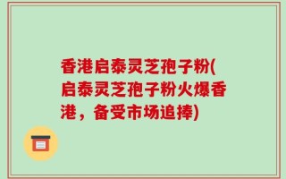 香港启泰灵芝孢子粉(启泰灵芝孢子粉火爆香港，备受市场追捧)