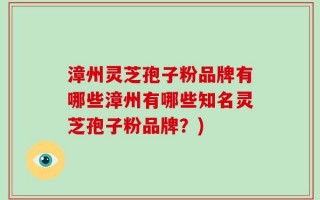 漳州灵芝孢子粉品牌有哪些漳州有哪些知名灵芝孢子粉品牌？)