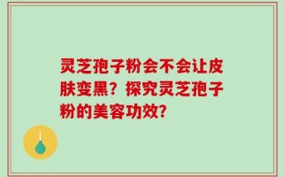 灵芝孢子粉会不会让皮肤变黑？探究灵芝孢子粉的美容功效？