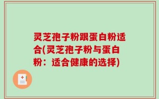 灵芝孢子粉跟蛋白粉适合(灵芝孢子粉与蛋白粉：适合健康的选择)