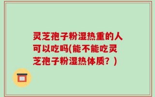 灵芝孢子粉湿热重的人可以吃吗(能不能吃灵芝孢子粉湿热体质？)