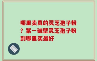 哪里卖真的灵芝孢子粉？紫一破壁灵芝孢子粉到哪里买最好