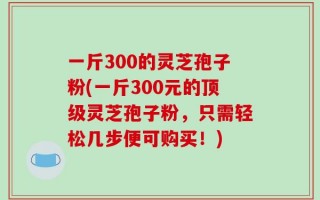 一斤300的灵芝孢子粉(一斤300元的顶级灵芝孢子粉，只需轻松几步便可购买！)