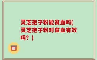 灵芝孢子粉能贫血吗(灵芝孢子粉对贫血有效吗？)