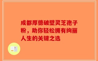 成都厚德破壁灵芝孢子粉，助你轻松拥有绚丽人生的关键之选