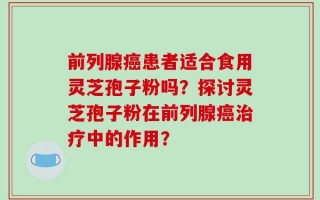 前列腺癌患者适合食用灵芝孢子粉吗？探讨灵芝孢子粉在前列腺癌治疗中的作用？