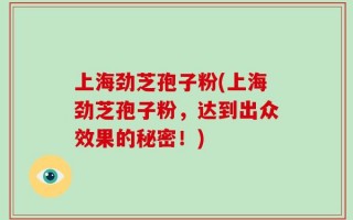 上海劲芝孢子粉(上海劲芝孢子粉，达到出众效果的秘密！)