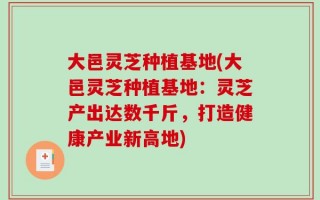 大邑灵芝种植基地(大邑灵芝种植基地：灵芝产出达数千斤，打造健康产业新高地)