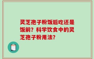 灵芝孢子粉饭后吃还是饭前？科学饮食中的灵芝孢子粉用法？