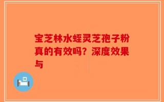 宝芝林水蛭灵芝孢子粉真的有效吗？深度效果与