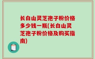 长白山灵芝孢子粉价格多少钱一瓶(长白山灵芝孢子粉价格及购买指南)