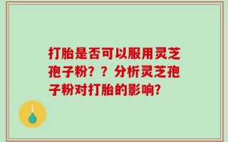 打胎是否可以服用灵芝孢子粉？？分析灵芝孢子粉对打胎的影响？