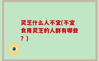 灵芝什么人不宜(不宜食用灵芝的人群有哪些？)